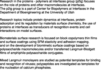 Research in the proteins - polymers at interfaces group (p2ig) focuses on the role of proteins and other macromolecules at interfaces. The p2ig group is a part of Center for Biopolymers at Interfaces in the Department of Bioengineering at the University of Utah Research topics include protein dynamics at interfaces, protein adsorption and its regulation by materials surface chemistry, the use of proteins at interfaces as transducers of recognition events and cell interactions on model surfaces. Biomaterials surface research is focused on block copolymers thin films and surface coatings using SFM elasticity and adhesion mapping. and on the development of biomimetic surface coatings based on polysaccharide macromolecules and/or transferred Langmuir-Blodgett films of amphiphile-polysaccharide conjugates. Mixed Langmuir monolayers are studied as potential templates for binding and recognition of viruses; polypeptides are investigated as templates for the nucleation of calcium phosphates.